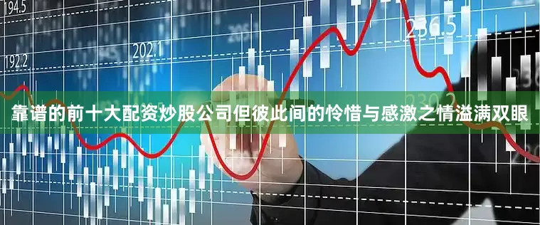 靠谱的前十大配资炒股公司但彼此间的怜惜与感激之情溢满双眼