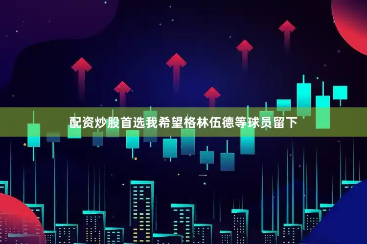 配资炒股首选我希望格林伍德等球员留下