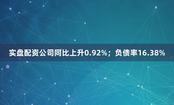 实盘配资公司同比上升0.92%；负债率16.38%