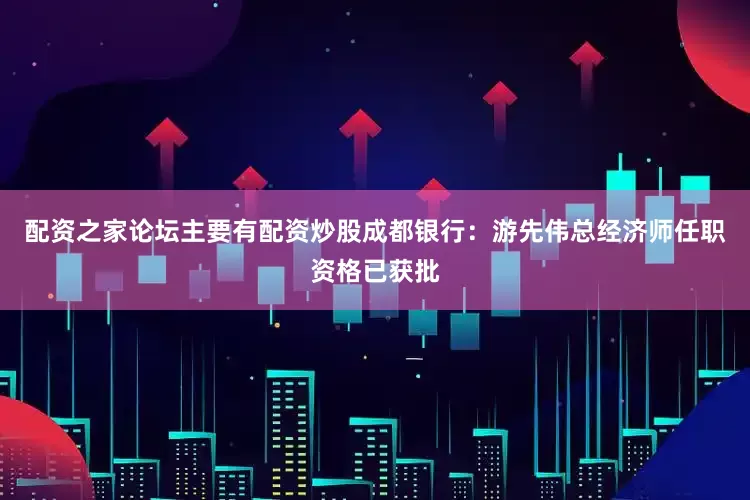 配资之家论坛主要有配资炒股成都银行：游先伟总经济师任职资格已获批
