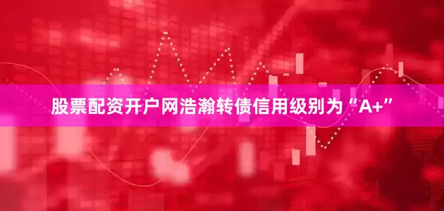 股票配资开户网浩瀚转债信用级别为“A+”