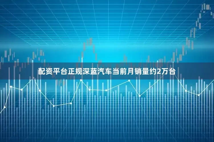 配资平台正规深蓝汽车当前月销量约2万台