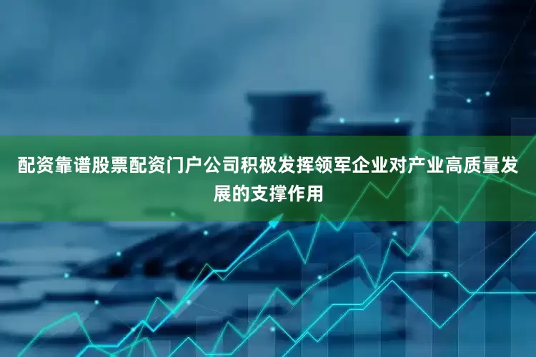 配资靠谱股票配资门户公司积极发挥领军企业对产业高质量发展的支撑作用