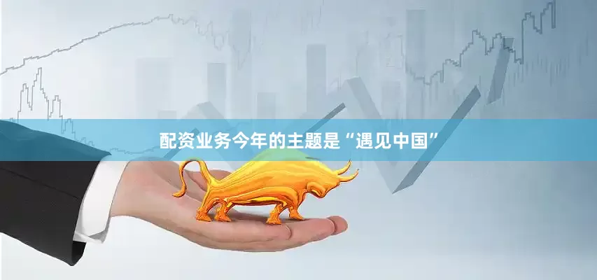 配资业务今年的主题是“遇见中国”