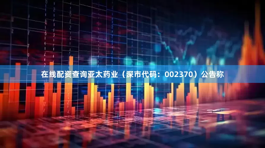 在线配资查询亚太药业（深市代码：002370）公告称