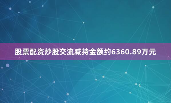 股票配资炒股交流减持金额约6360.89万元