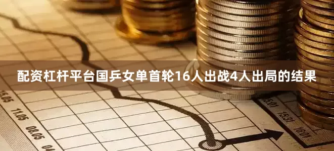 配资杠杆平台国乒女单首轮16人出战4人出局的结果