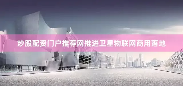 炒股配资门户推荐网推进卫星物联网商用落地
