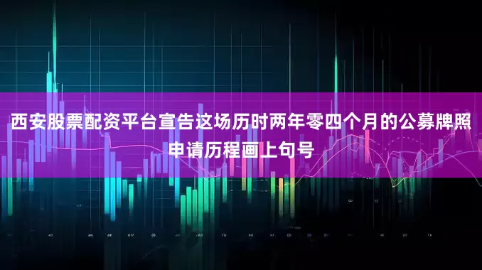 西安股票配资平台宣告这场历时两年零四个月的公募牌照申请历程画上句号