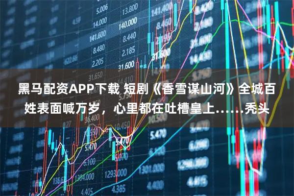 黑马配资APP下载 短剧《香雪谋山河》全城百姓表面喊万岁，心里都在吐槽皇上……秃头