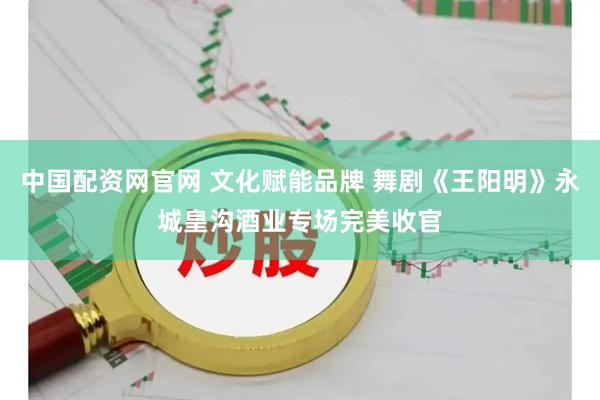 中国配资网官网 文化赋能品牌 舞剧《王阳明》永城皇沟酒业专场完美收官