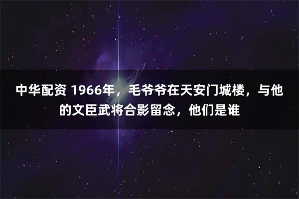 中华配资 1966年，毛爷爷在天安门城楼，与他的文臣武将合影留念，他们是谁