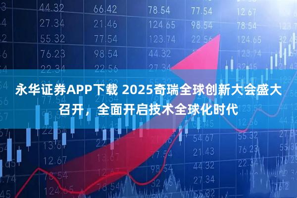 永华证券APP下载 2025奇瑞全球创新大会盛大召开，全面开启技术全球化时代