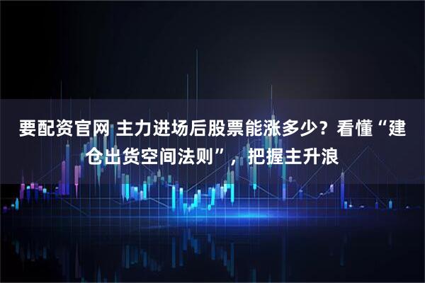 要配资官网 主力进场后股票能涨多少？看懂“建仓出货空间法则”，把握主升浪