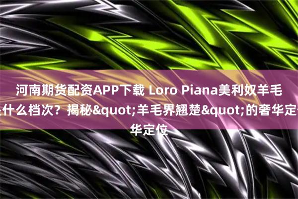 河南期货配资APP下载 Loro Piana美利奴羊毛是什么档次？揭秘"羊毛界翘楚"的奢华定位