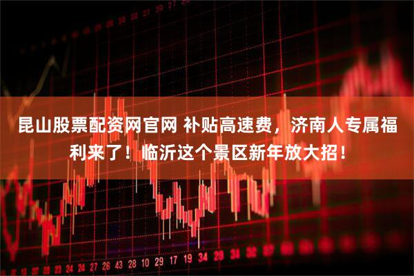 昆山股票配资网官网 补贴高速费，济南人专属福利来了！临沂这个景区新年放大招！