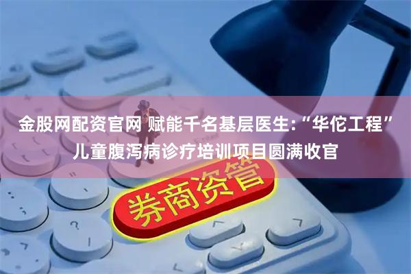金股网配资官网 赋能千名基层医生:“华佗工程”儿童腹泻病诊疗培训项目圆满收官
