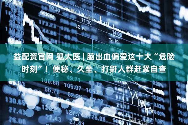 益配资官网 狐大医 | 脑出血偏爱这十大“危险时刻”！便秘、久坐、打鼾人群赶紧自查