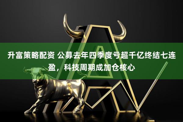 升富策略配资 公募去年四季度亏超千亿终结七连盈，科技周期成加仓核心