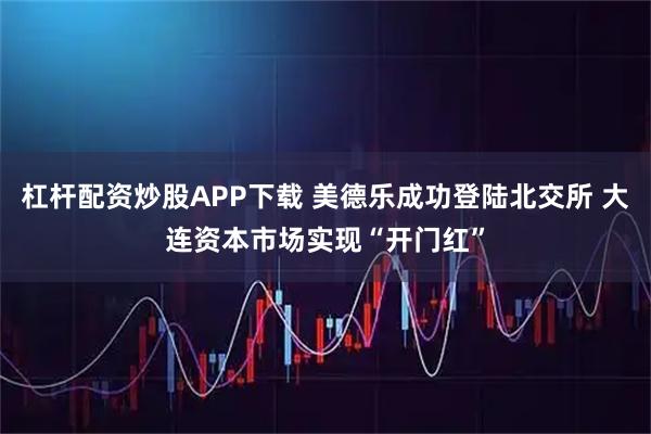 杠杆配资炒股APP下载 美德乐成功登陆北交所 大连资本市场实现“开门红”