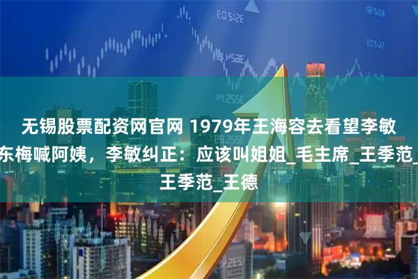 无锡股票配资网官网 1979年王海容去看望李敏，孔东梅喊阿姨，李敏纠正：应该叫姐姐_毛主席_王季范_王德