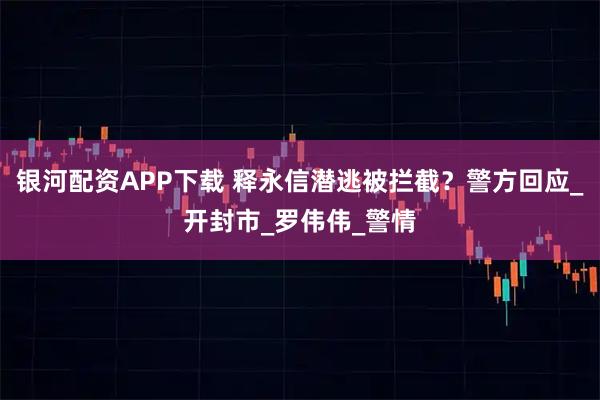 银河配资APP下载 释永信潜逃被拦截？警方回应_开封市_罗伟伟_警情