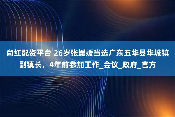 尚红配资平台 26岁张媛媛当选广东五华县华城镇副镇长，4年前参加工作_会议_政府_官方