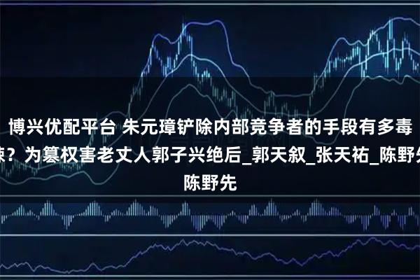 博兴优配平台 朱元璋铲除内部竞争者的手段有多毒辣？为篡权害老丈人郭子兴绝后_郭天叙_张天祐_陈野先