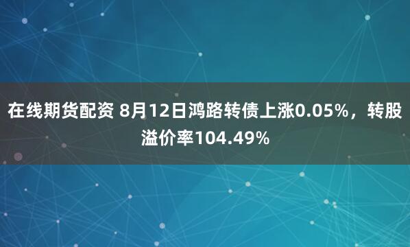 在线期货配资 8月12日鸿路转债上涨0.05%，转股溢价率104.49%