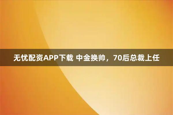 无忧配资APP下载 中金换帅，70后总裁上任