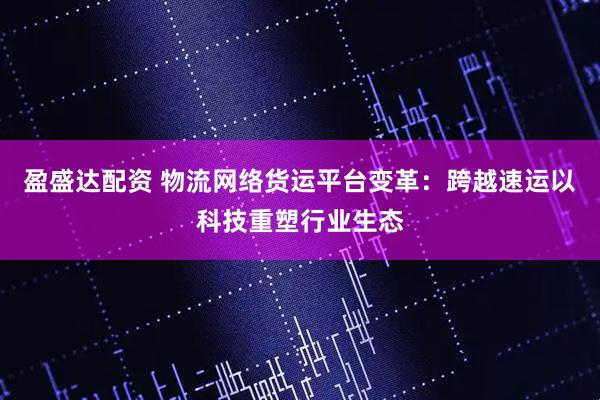 盈盛达配资 物流网络货运平台变革：跨越速运以科技重塑行业生态