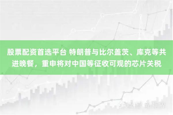 股票配资首选平台 特朗普与比尔盖茨、库克等共进晚餐，重申将对中国等征收可观的芯片关税