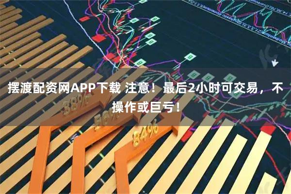 摆渡配资网APP下载 注意！最后2小时可交易，不操作或巨亏！