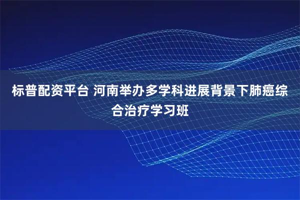 标普配资平台 河南举办多学科进展背景下肺癌综合治疗学习班