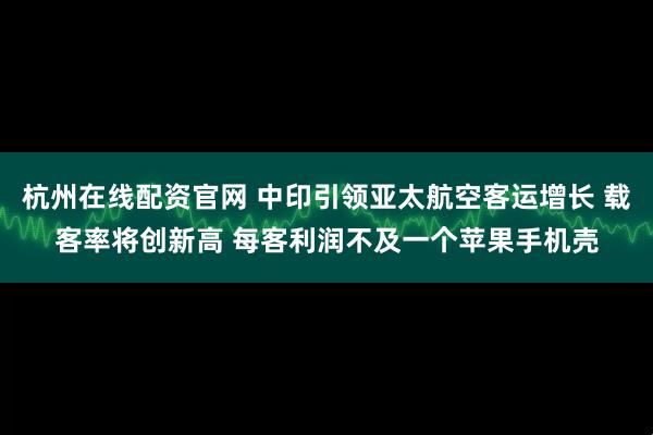 杭州在线配资官网 中印引领亚太航空客运增长 载客率将创新高 每客利润不及一个苹果手机壳